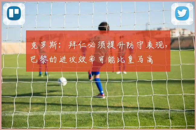 克罗斯：拜仁必须提升防守表现，巴黎的进攻效率可能比皇马高