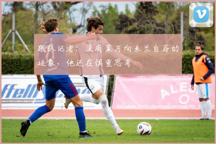跟队记者：没有莱万向米兰自荐的迹象，他还在慎重思考