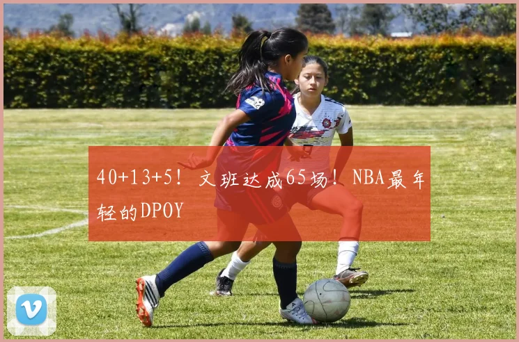 40+13+5！文班达成65场！NBA最年轻的DPOY