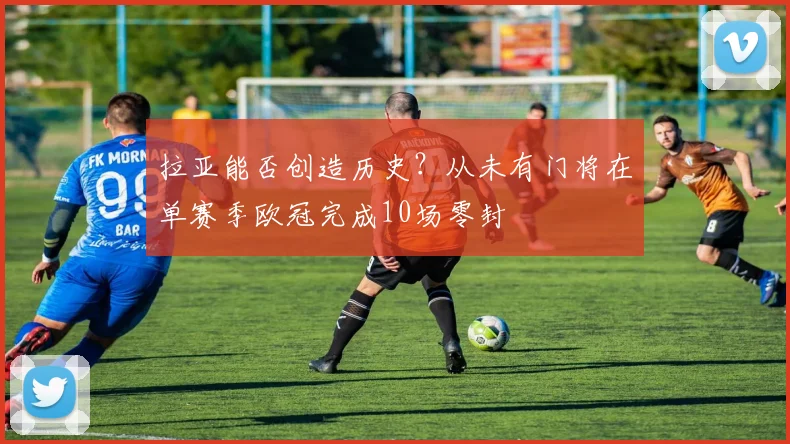 拉亚能否创造历史？从未有门将在单赛季欧冠完成10场零封